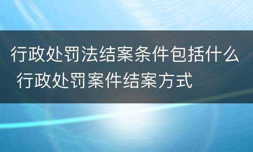 行政处罚法结案条件包括什么 行政处罚案件结案方式