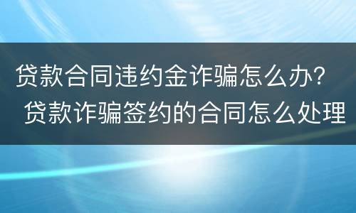 贷款合同违约金诈骗怎么办？ 贷款诈骗签约的合同怎么处理