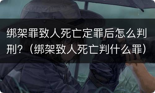 绑架罪致人死亡定罪后怎么判刑?（绑架致人死亡判什么罪）