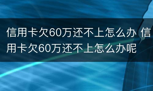 信用卡欠60万还不上怎么办 信用卡欠60万还不上怎么办呢