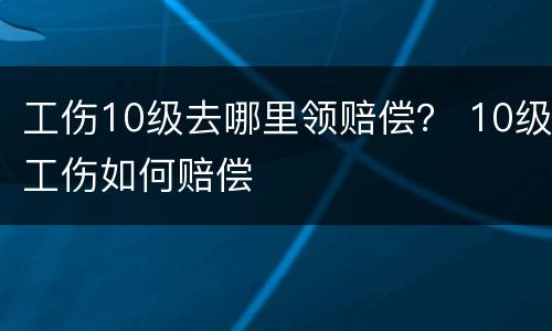 工伤10级去哪里领赔偿？ 10级工伤如何赔偿