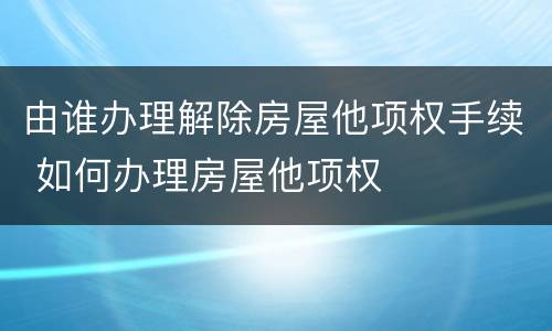 由谁办理解除房屋他项权手续 如何办理房屋他项权
