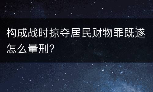 构成战时掠夺居民财物罪既遂怎么量刑?