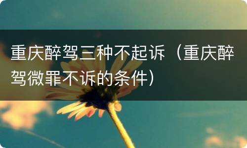 重庆醉驾三种不起诉（重庆醉驾微罪不诉的条件）