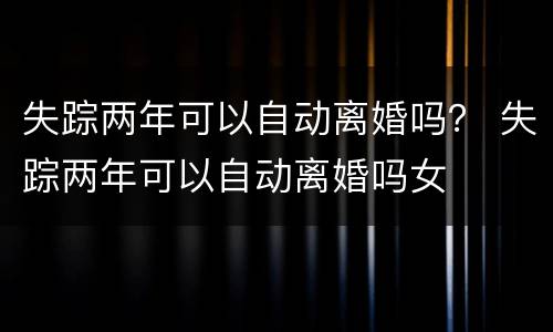 失踪两年可以自动离婚吗？ 失踪两年可以自动离婚吗女