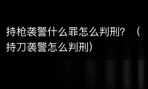持枪袭警什么罪怎么判刑？（持刀袭警怎么判刑）