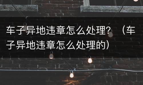 车子异地违章怎么处理？（车子异地违章怎么处理的）