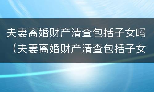 夫妻离婚财产清查包括子女吗（夫妻离婚财产清查包括子女吗怎么查）