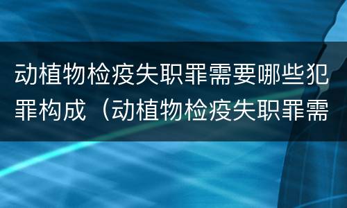 动植物检疫失职罪需要哪些犯罪构成（动植物检疫失职罪需要哪些犯罪构成要件）