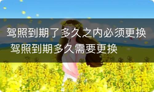 驾照到期了多久之内必须更换 驾照到期多久需要更换