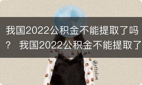 我国2022公积金不能提取了吗？ 我国2022公积金不能提取了吗现在