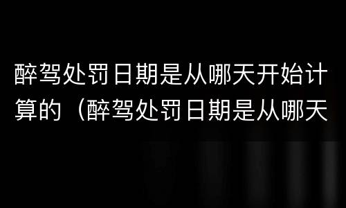 醉驾处罚日期是从哪天开始计算的（醉驾处罚日期是从哪天开始计算的呢）
