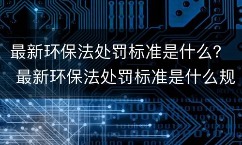 最新环保法处罚标准是什么？ 最新环保法处罚标准是什么规定