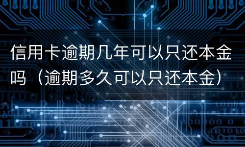 信用卡逾期几年可以只还本金吗（逾期多久可以只还本金）