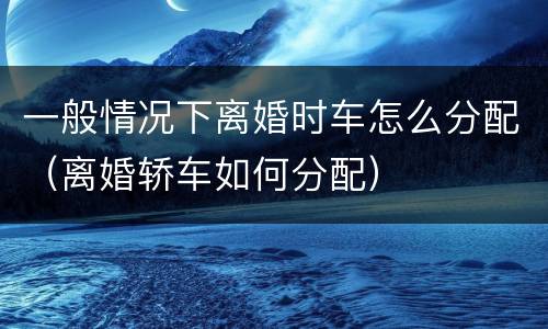 一般情况下离婚时车怎么分配（离婚轿车如何分配）