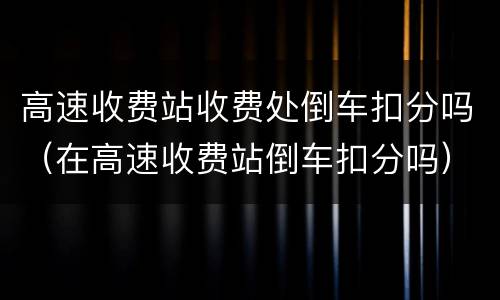 高速收费站收费处倒车扣分吗（在高速收费站倒车扣分吗）