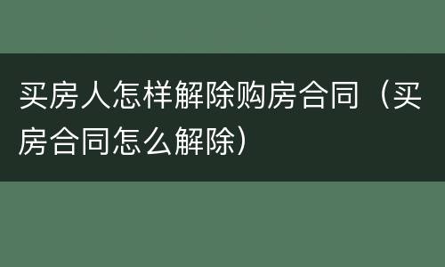 买房人怎样解除购房合同（买房合同怎么解除）