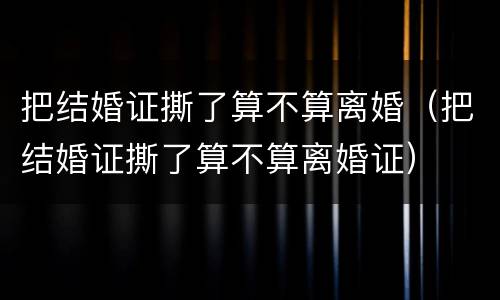 把结婚证撕了算不算离婚（把结婚证撕了算不算离婚证）