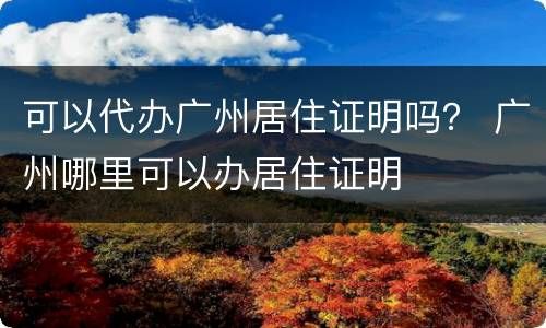 可以代办广州居住证明吗？ 广州哪里可以办居住证明