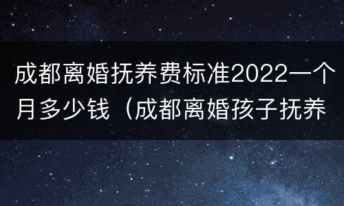 成都离婚抚养费标准2022一个月多少钱（成都离婚孩子抚养费标准2021）