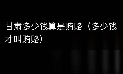 甘肃多少钱算是贿赂（多少钱才叫贿赂）