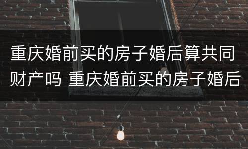 重庆婚前买的房子婚后算共同财产吗 重庆婚前买的房子婚后算共同财产吗怎么算
