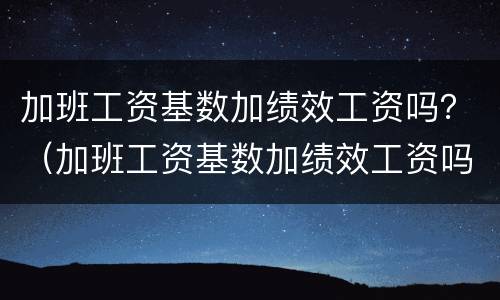 加班工资基数加绩效工资吗？（加班工资基数加绩效工资吗合法吗）