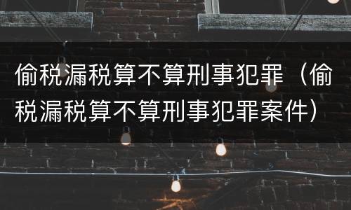 偷税漏税算不算刑事犯罪（偷税漏税算不算刑事犯罪案件）