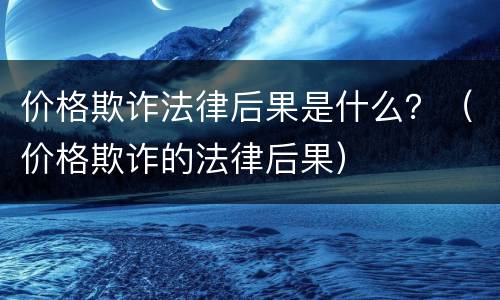 价格欺诈法律后果是什么？（价格欺诈的法律后果）