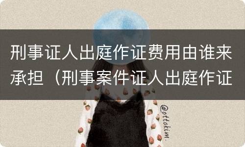 刑事证人出庭作证费用由谁来承担（刑事案件证人出庭作证的费用谁承担）