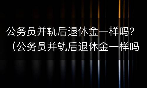 公务员并轨后退休金一样吗？（公务员并轨后退休金一样吗）