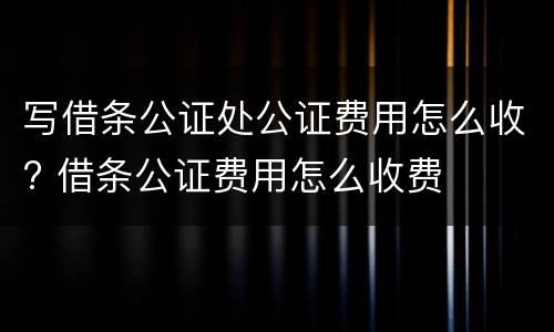 写借条公证处公证费用怎么收? 借条公证费用怎么收费