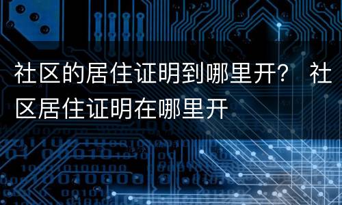 社区的居住证明到哪里开？ 社区居住证明在哪里开