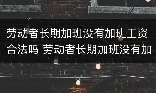 劳动者长期加班没有加班工资合法吗 劳动者长期加班没有加班工资合法吗怎么办