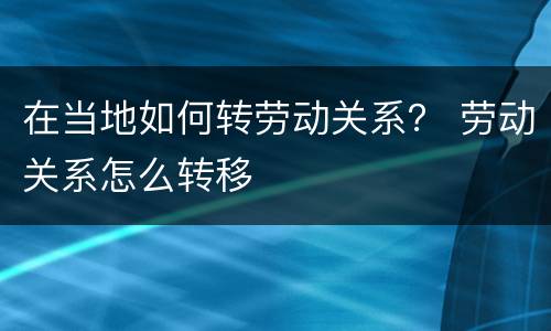 在当地如何转劳动关系？ 劳动关系怎么转移