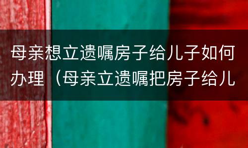 母亲想立遗嘱房子给儿子如何办理（母亲立遗嘱把房子给儿子怎么写）