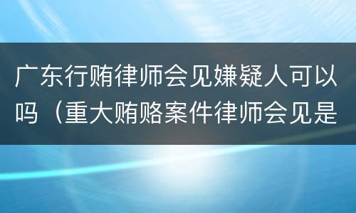 广东行贿律师会见嫌疑人可以吗（重大贿赂案件律师会见是否需要批准）