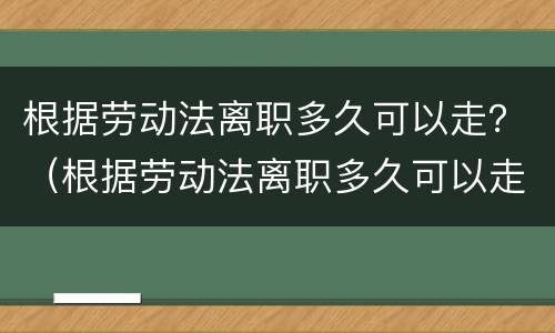 根据劳动法离职多久可以走？（根据劳动法离职多久可以走人）