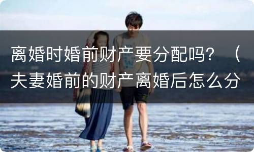 离婚时婚前财产要分配吗？（夫妻婚前的财产离婚后怎么分配）