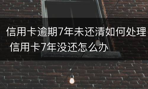 信用卡逾期7年未还清如何处理 信用卡7年没还怎么办