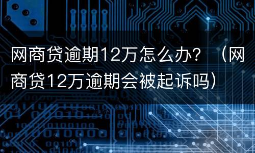 网商贷逾期12万怎么办？（网商贷12万逾期会被起诉吗）