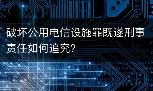 破坏公用电信设施罪既遂刑事责任如何追究？