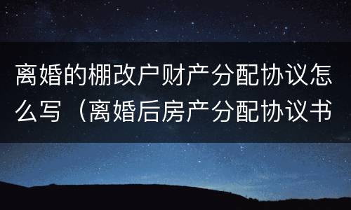 离婚的棚改户财产分配协议怎么写（离婚后房产分配协议书）