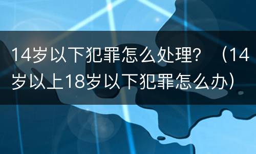 14岁以下犯罪怎么处理？（14岁以上18岁以下犯罪怎么办）