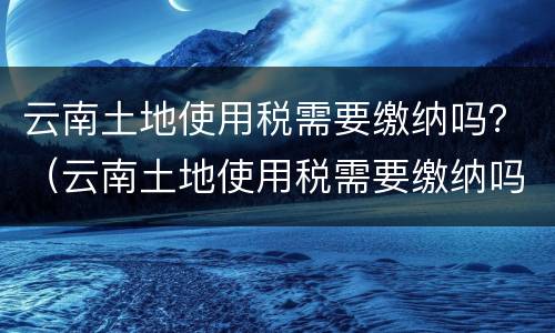 云南土地使用税需要缴纳吗？（云南土地使用税需要缴纳吗多少钱）
