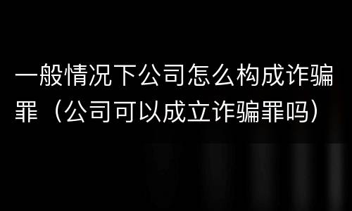 一般情况下公司怎么构成诈骗罪（公司可以成立诈骗罪吗）