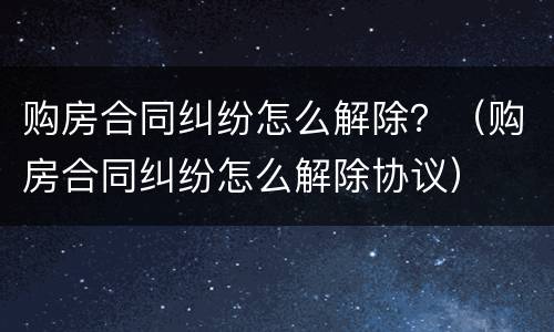 购房合同纠纷怎么解除？（购房合同纠纷怎么解除协议）