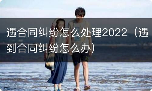 遇合同纠纷怎么处理2022（遇到合同纠纷怎么办）