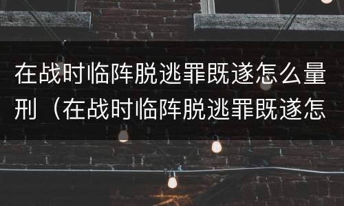 在战时临阵脱逃罪既遂怎么量刑（在战时临阵脱逃罪既遂怎么量刑的）