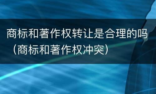 商标和著作权转让是合理的吗（商标和著作权冲突）